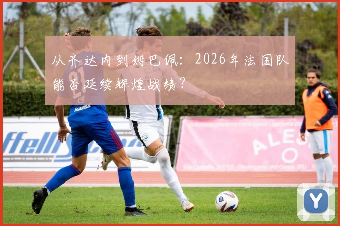 从齐达内到姆巴佩：2026年法国队能否延续辉煌战绩？