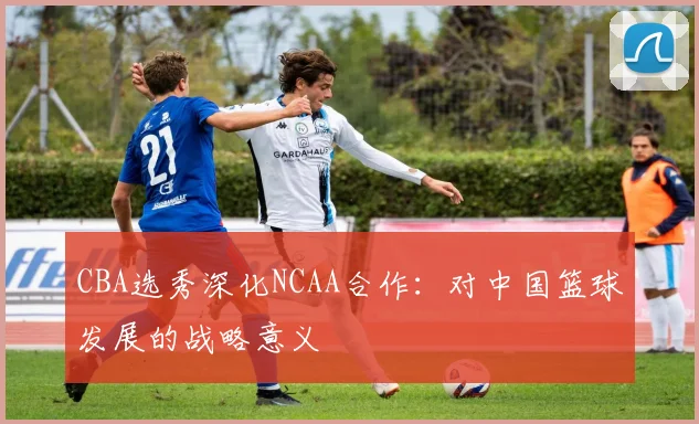 CBA选秀深化NCAA合作：对中国篮球发展的战略意义