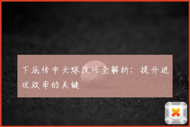 下底传中头球技巧全解析:提升进攻效率的关键