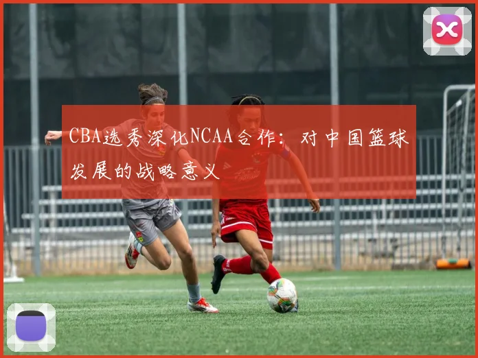 CBA选秀深化NCAA合作：对中国篮球发展的战略意义