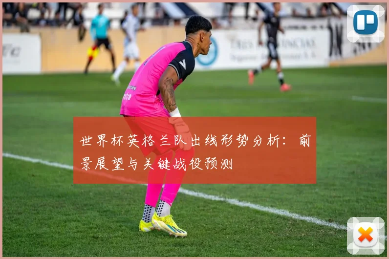 世界杯英格兰队出线形势分析：前景展望与关键战役预测