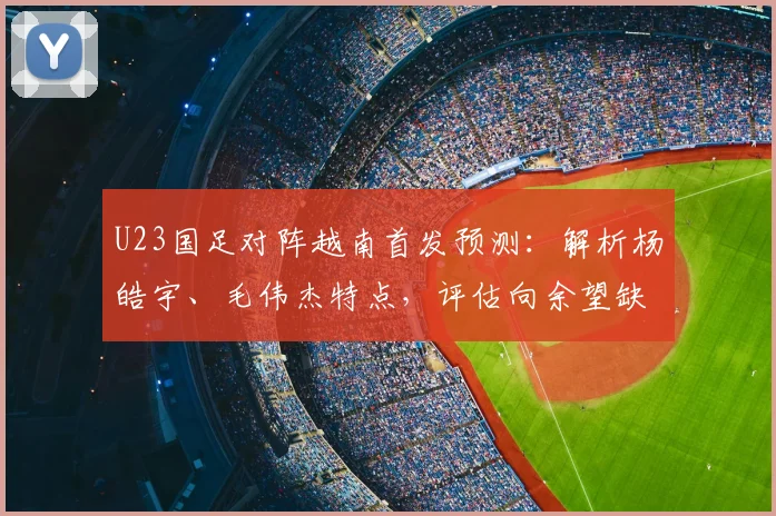 U23国足对阵越南首发预测：解析杨皓宇、毛伟杰特点，评估向余望缺阵影响
