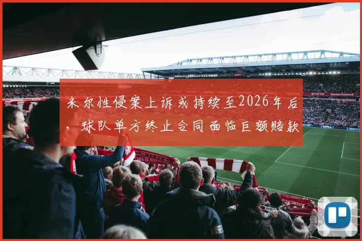 米尔性侵案上诉或持续至2026年后，球队单方终止合同面临巨额赔款，附体育合同风险规避指南