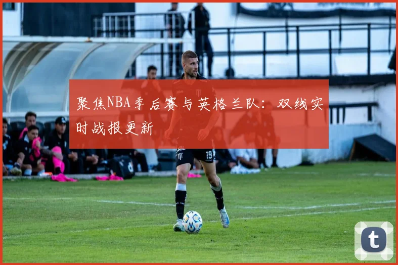 聚焦NBA季后赛与英格兰队：双线实时战报更新