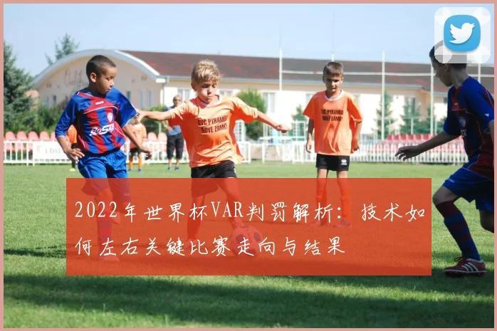 2022年世界杯VAR判罚解析：技术如何左右关键比赛走向与结果