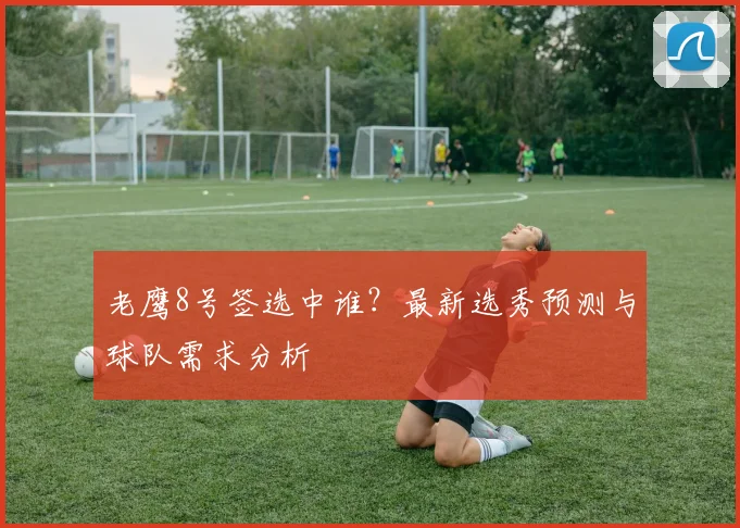老鹰8号签选中谁？最新选秀预测与球队需求分析