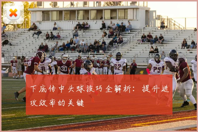 下底传中头球技巧全解析:提升进攻效率的关键