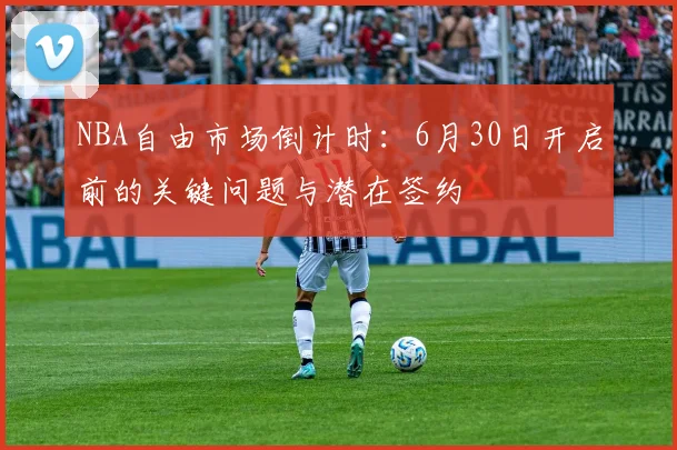NBA自由市场倒计时：6月30日开启前的关键问题与潜在签约