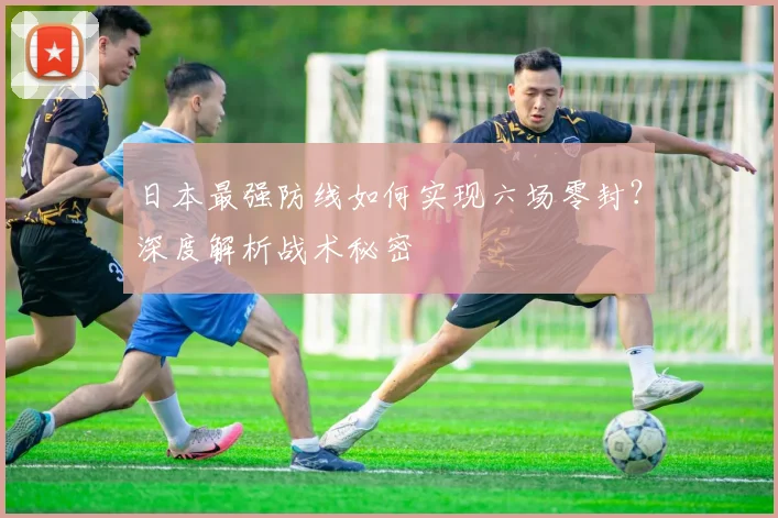 日本最强防线如何实现六场零封？深度解析战术秘密