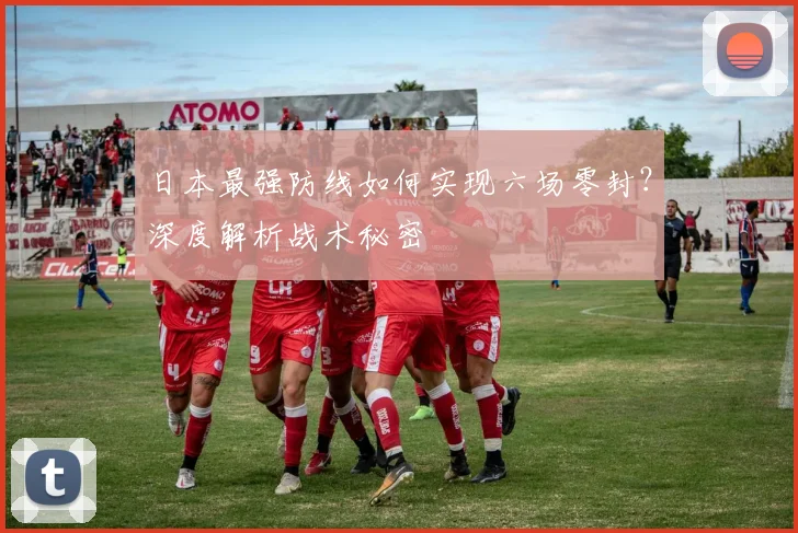 日本最强防线如何实现六场零封？深度解析战术秘密
