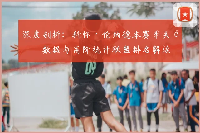 深度剖析：科怀·伦纳德本赛季关键数据与高阶统计联盟排名解读